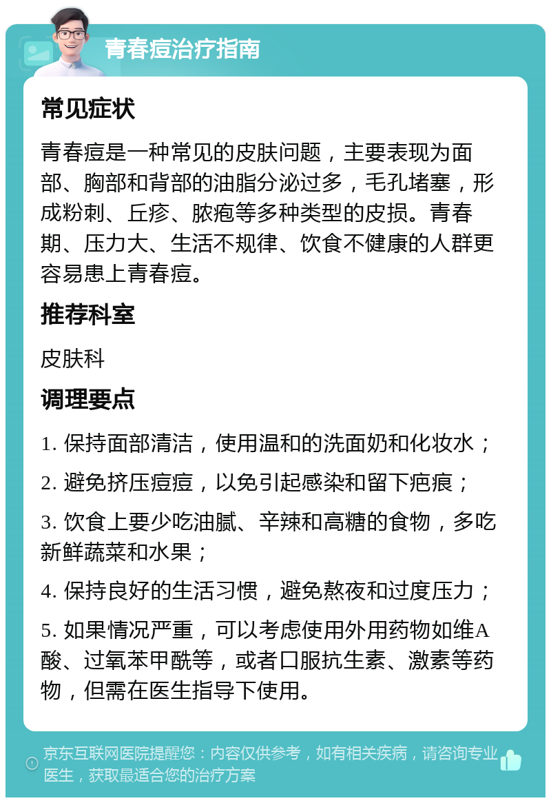 青春痘治疗指南 常见症状 青春痘是一种常见的皮肤问题，主要表现为面部、胸部和背部的油脂分泌过多，毛孔堵塞，形成粉刺、丘疹、脓疱等多种类型的皮损。青春期、压力大、生活不规律、饮食不健康的人群更容易患上青春痘。 推荐科室 皮肤科 调理要点 1. 保持面部清洁，使用温和的洗面奶和化妆水； 2. 避免挤压痘痘，以免引起感染和留下疤痕； 3. 饮食上要少吃油腻、辛辣和高糖的食物，多吃新鲜蔬菜和水果； 4. 保持良好的生活习惯，避免熬夜和过度压力； 5. 如果情况严重，可以考虑使用外用药物如维A酸、过氧苯甲酰等，或者口服抗生素、激素等药物，但需在医生指导下使用。