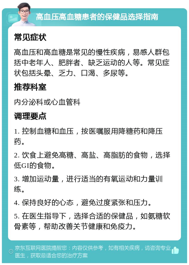 高血压高血糖患者的保健品选择指南 常见症状 高血压和高血糖是常见的慢性疾病，易感人群包括中老年人、肥胖者、缺乏运动的人等。常见症状包括头晕、乏力、口渴、多尿等。 推荐科室 内分泌科或心血管科 调理要点 1. 控制血糖和血压，按医嘱服用降糖药和降压药。 2. 饮食上避免高糖、高盐、高脂肪的食物，选择低GI的食物。 3. 增加运动量，进行适当的有氧运动和力量训练。 4. 保持良好的心态，避免过度紧张和压力。 5. 在医生指导下，选择合适的保健品，如氨糖软骨素等，帮助改善关节健康和免疫力。