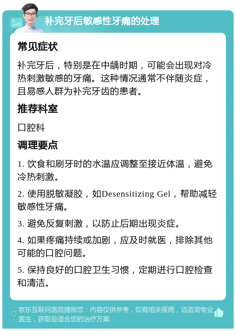 补完牙后敏感性牙痛的处理 常见症状 补完牙后，特别是在中龋时期，可能会出现对冷热刺激敏感的牙痛。这种情况通常不伴随炎症，且易感人群为补完牙齿的患者。 推荐科室 口腔科 调理要点 1. 饮食和刷牙时的水温应调整至接近体温，避免冷热刺激。 2. 使用脱敏凝胶，如Desensitizing Gel，帮助减轻敏感性牙痛。 3. 避免反复刺激，以防止后期出现炎症。 4. 如果疼痛持续或加剧，应及时就医，排除其他可能的口腔问题。 5. 保持良好的口腔卫生习惯，定期进行口腔检查和清洁。