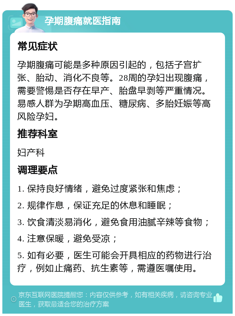 孕期腹痛就医指南 常见症状 孕期腹痛可能是多种原因引起的，包括子宫扩张、胎动、消化不良等。28周的孕妇出现腹痛，需要警惕是否存在早产、胎盘早剥等严重情况。易感人群为孕期高血压、糖尿病、多胎妊娠等高风险孕妇。 推荐科室 妇产科 调理要点 1. 保持良好情绪，避免过度紧张和焦虑； 2. 规律作息，保证充足的休息和睡眠； 3. 饮食清淡易消化，避免食用油腻辛辣等食物； 4. 注意保暖，避免受凉； 5. 如有必要，医生可能会开具相应的药物进行治疗，例如止痛药、抗生素等，需遵医嘱使用。