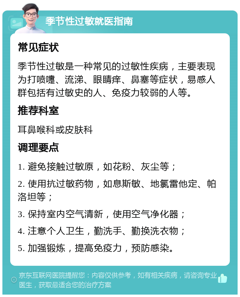 季节性过敏就医指南 常见症状 季节性过敏是一种常见的过敏性疾病，主要表现为打喷嚏、流涕、眼睛痒、鼻塞等症状，易感人群包括有过敏史的人、免疫力较弱的人等。 推荐科室 耳鼻喉科或皮肤科 调理要点 1. 避免接触过敏原，如花粉、灰尘等； 2. 使用抗过敏药物，如息斯敏、地氯雷他定、帕洛坦等； 3. 保持室内空气清新，使用空气净化器； 4. 注意个人卫生，勤洗手、勤换洗衣物； 5. 加强锻炼，提高免疫力，预防感染。