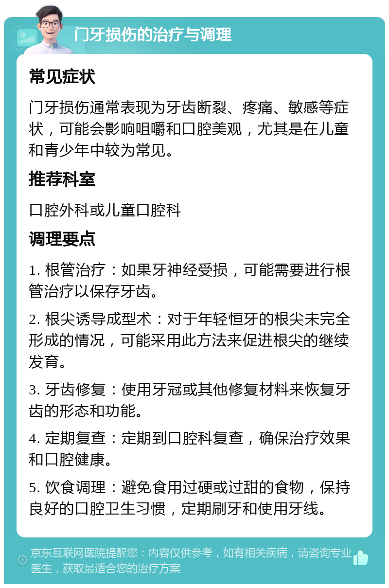 门牙损伤的治疗与调理 常见症状 门牙损伤通常表现为牙齿断裂、疼痛、敏感等症状，可能会影响咀嚼和口腔美观，尤其是在儿童和青少年中较为常见。 推荐科室 口腔外科或儿童口腔科 调理要点 1. 根管治疗：如果牙神经受损，可能需要进行根管治疗以保存牙齿。 2. 根尖诱导成型术：对于年轻恒牙的根尖未完全形成的情况，可能采用此方法来促进根尖的继续发育。 3. 牙齿修复：使用牙冠或其他修复材料来恢复牙齿的形态和功能。 4. 定期复查：定期到口腔科复查，确保治疗效果和口腔健康。 5. 饮食调理：避免食用过硬或过甜的食物，保持良好的口腔卫生习惯，定期刷牙和使用牙线。