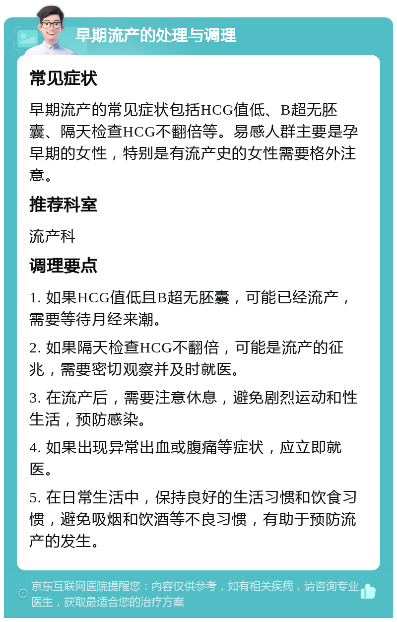 早期流产的处理与调理 常见症状 早期流产的常见症状包括HCG值低、B超无胚囊、隔天检查HCG不翻倍等。易感人群主要是孕早期的女性，特别是有流产史的女性需要格外注意。 推荐科室 流产科 调理要点 1. 如果HCG值低且B超无胚囊，可能已经流产，需要等待月经来潮。 2. 如果隔天检查HCG不翻倍，可能是流产的征兆，需要密切观察并及时就医。 3. 在流产后，需要注意休息，避免剧烈运动和性生活，预防感染。 4. 如果出现异常出血或腹痛等症状，应立即就医。 5. 在日常生活中，保持良好的生活习惯和饮食习惯，避免吸烟和饮酒等不良习惯，有助于预防流产的发生。