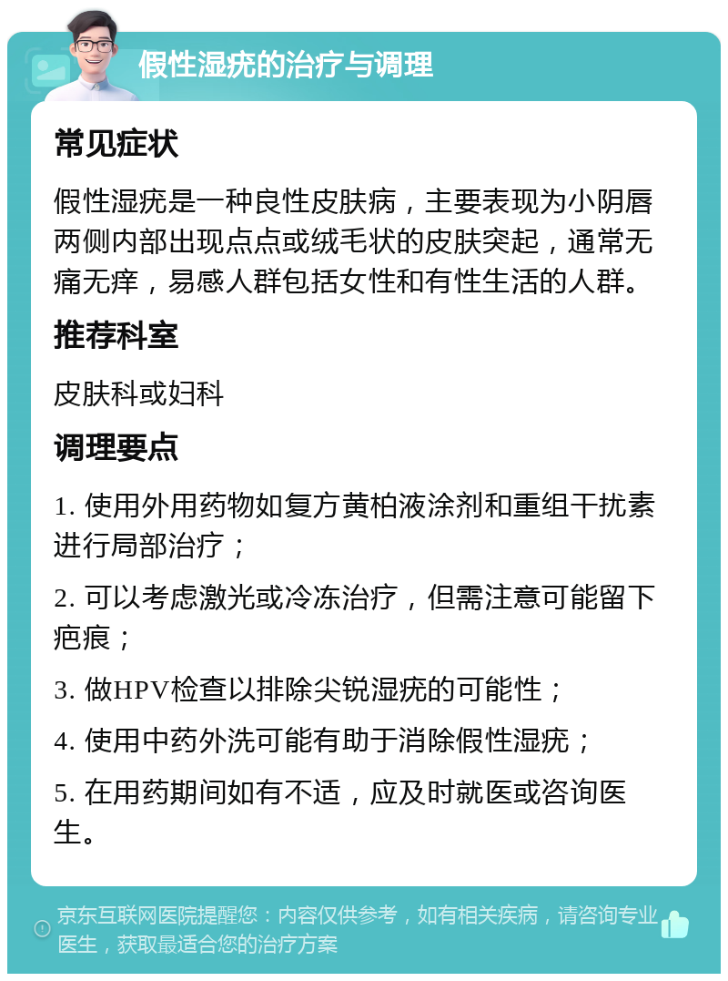 假性湿疣的治疗与调理 常见症状 假性湿疣是一种良性皮肤病，主要表现为小阴唇两侧内部出现点点或绒毛状的皮肤突起，通常无痛无痒，易感人群包括女性和有性生活的人群。 推荐科室 皮肤科或妇科 调理要点 1. 使用外用药物如复方黄柏液涂剂和重组干扰素进行局部治疗； 2. 可以考虑激光或冷冻治疗，但需注意可能留下疤痕； 3. 做HPV检查以排除尖锐湿疣的可能性； 4. 使用中药外洗可能有助于消除假性湿疣； 5. 在用药期间如有不适，应及时就医或咨询医生。