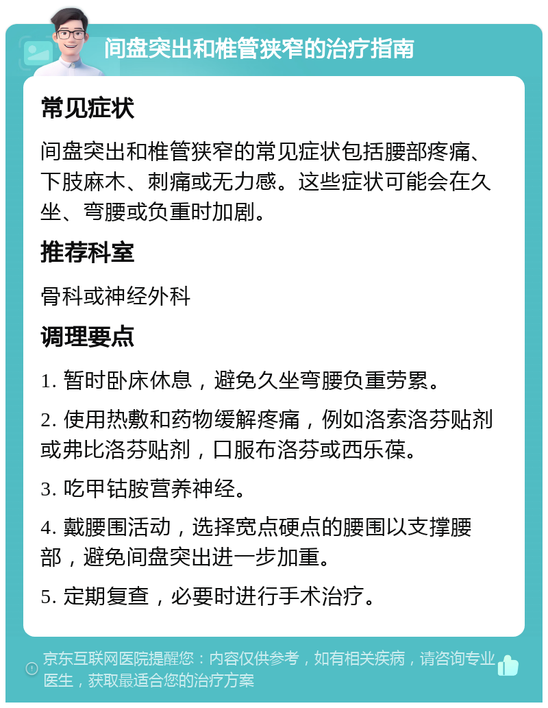 间盘突出和椎管狭窄的治疗指南 常见症状 间盘突出和椎管狭窄的常见症状包括腰部疼痛、下肢麻木、刺痛或无力感。这些症状可能会在久坐、弯腰或负重时加剧。 推荐科室 骨科或神经外科 调理要点 1. 暂时卧床休息，避免久坐弯腰负重劳累。 2. 使用热敷和药物缓解疼痛，例如洛索洛芬贴剂或弗比洛芬贴剂，口服布洛芬或西乐葆。 3. 吃甲钴胺营养神经。 4. 戴腰围活动，选择宽点硬点的腰围以支撑腰部，避免间盘突出进一步加重。 5. 定期复查，必要时进行手术治疗。