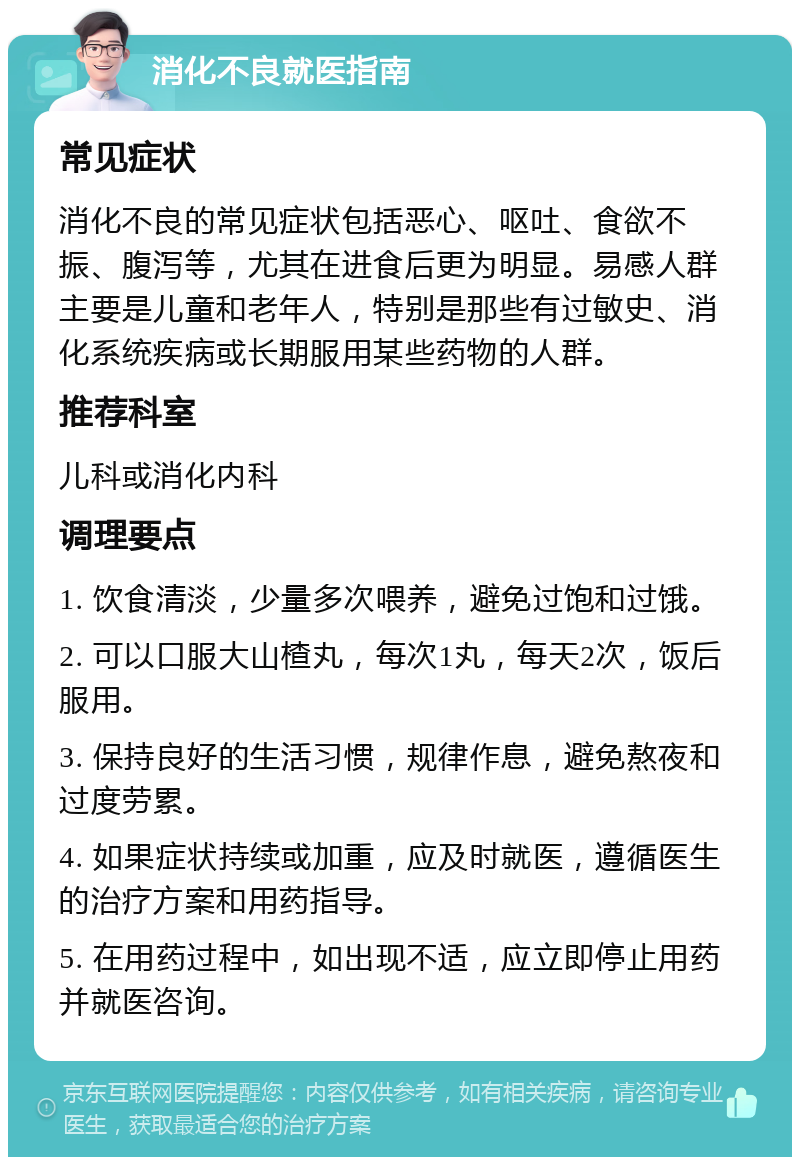 消化不良就医指南 常见症状 消化不良的常见症状包括恶心、呕吐、食欲不振、腹泻等，尤其在进食后更为明显。易感人群主要是儿童和老年人，特别是那些有过敏史、消化系统疾病或长期服用某些药物的人群。 推荐科室 儿科或消化内科 调理要点 1. 饮食清淡，少量多次喂养，避免过饱和过饿。 2. 可以口服大山楂丸，每次1丸，每天2次，饭后服用。 3. 保持良好的生活习惯，规律作息，避免熬夜和过度劳累。 4. 如果症状持续或加重，应及时就医，遵循医生的治疗方案和用药指导。 5. 在用药过程中，如出现不适，应立即停止用药并就医咨询。