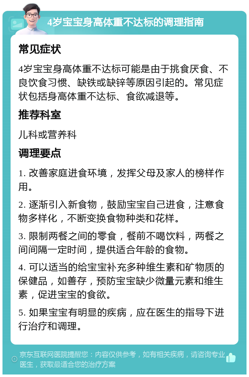 4岁宝宝身高体重不达标的调理指南 常见症状 4岁宝宝身高体重不达标可能是由于挑食厌食、不良饮食习惯、缺铁或缺锌等原因引起的。常见症状包括身高体重不达标、食欲减退等。 推荐科室 儿科或营养科 调理要点 1. 改善家庭进食环境，发挥父母及家人的榜样作用。 2. 逐渐引入新食物，鼓励宝宝自己进食，注意食物多样化，不断变换食物种类和花样。 3. 限制两餐之间的零食，餐前不喝饮料，两餐之间间隔一定时间，提供适合年龄的食物。 4. 可以适当的给宝宝补充多种维生素和矿物质的保健品，如善存，预防宝宝缺少微量元素和维生素，促进宝宝的食欲。 5. 如果宝宝有明显的疾病，应在医生的指导下进行治疗和调理。