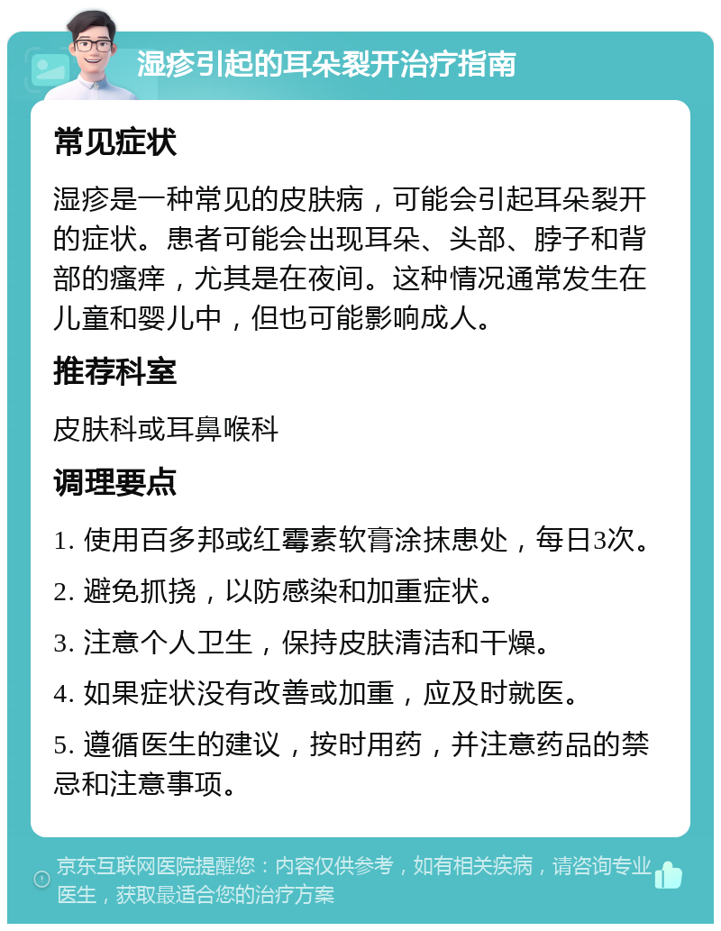 湿疹引起的耳朵裂开治疗指南 常见症状 湿疹是一种常见的皮肤病，可能会引起耳朵裂开的症状。患者可能会出现耳朵、头部、脖子和背部的瘙痒，尤其是在夜间。这种情况通常发生在儿童和婴儿中，但也可能影响成人。 推荐科室 皮肤科或耳鼻喉科 调理要点 1. 使用百多邦或红霉素软膏涂抹患处，每日3次。 2. 避免抓挠，以防感染和加重症状。 3. 注意个人卫生，保持皮肤清洁和干燥。 4. 如果症状没有改善或加重，应及时就医。 5. 遵循医生的建议，按时用药，并注意药品的禁忌和注意事项。