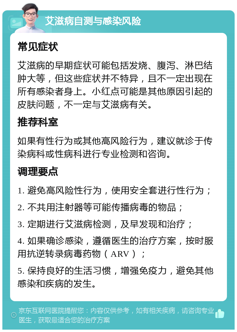 艾滋病自测与感染风险 常见症状 艾滋病的早期症状可能包括发烧、腹泻、淋巴结肿大等，但这些症状并不特异，且不一定出现在所有感染者身上。小红点可能是其他原因引起的皮肤问题，不一定与艾滋病有关。 推荐科室 如果有性行为或其他高风险行为，建议就诊于传染病科或性病科进行专业检测和咨询。 调理要点 1. 避免高风险性行为，使用安全套进行性行为； 2. 不共用注射器等可能传播病毒的物品； 3. 定期进行艾滋病检测，及早发现和治疗； 4. 如果确诊感染，遵循医生的治疗方案，按时服用抗逆转录病毒药物（ARV）； 5. 保持良好的生活习惯，增强免疫力，避免其他感染和疾病的发生。