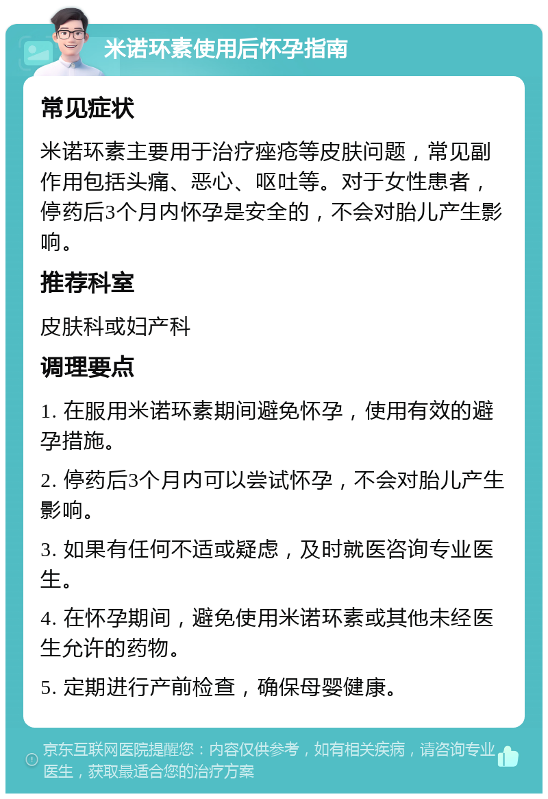 米诺环素使用后怀孕指南 常见症状 米诺环素主要用于治疗痤疮等皮肤问题，常见副作用包括头痛、恶心、呕吐等。对于女性患者，停药后3个月内怀孕是安全的，不会对胎儿产生影响。 推荐科室 皮肤科或妇产科 调理要点 1. 在服用米诺环素期间避免怀孕，使用有效的避孕措施。 2. 停药后3个月内可以尝试怀孕，不会对胎儿产生影响。 3. 如果有任何不适或疑虑，及时就医咨询专业医生。 4. 在怀孕期间，避免使用米诺环素或其他未经医生允许的药物。 5. 定期进行产前检查，确保母婴健康。