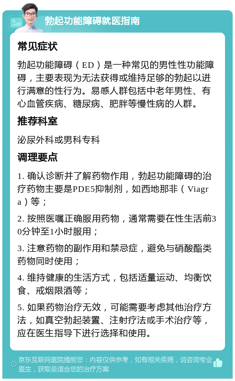 勃起功能障碍就医指南 常见症状 勃起功能障碍（ED）是一种常见的男性性功能障碍，主要表现为无法获得或维持足够的勃起以进行满意的性行为。易感人群包括中老年男性、有心血管疾病、糖尿病、肥胖等慢性病的人群。 推荐科室 泌尿外科或男科专科 调理要点 1. 确认诊断并了解药物作用，勃起功能障碍的治疗药物主要是PDE5抑制剂，如西地那非（Viagra）等； 2. 按照医嘱正确服用药物，通常需要在性生活前30分钟至1小时服用； 3. 注意药物的副作用和禁忌症，避免与硝酸酯类药物同时使用； 4. 维持健康的生活方式，包括适量运动、均衡饮食、戒烟限酒等； 5. 如果药物治疗无效，可能需要考虑其他治疗方法，如真空勃起装置、注射疗法或手术治疗等，应在医生指导下进行选择和使用。