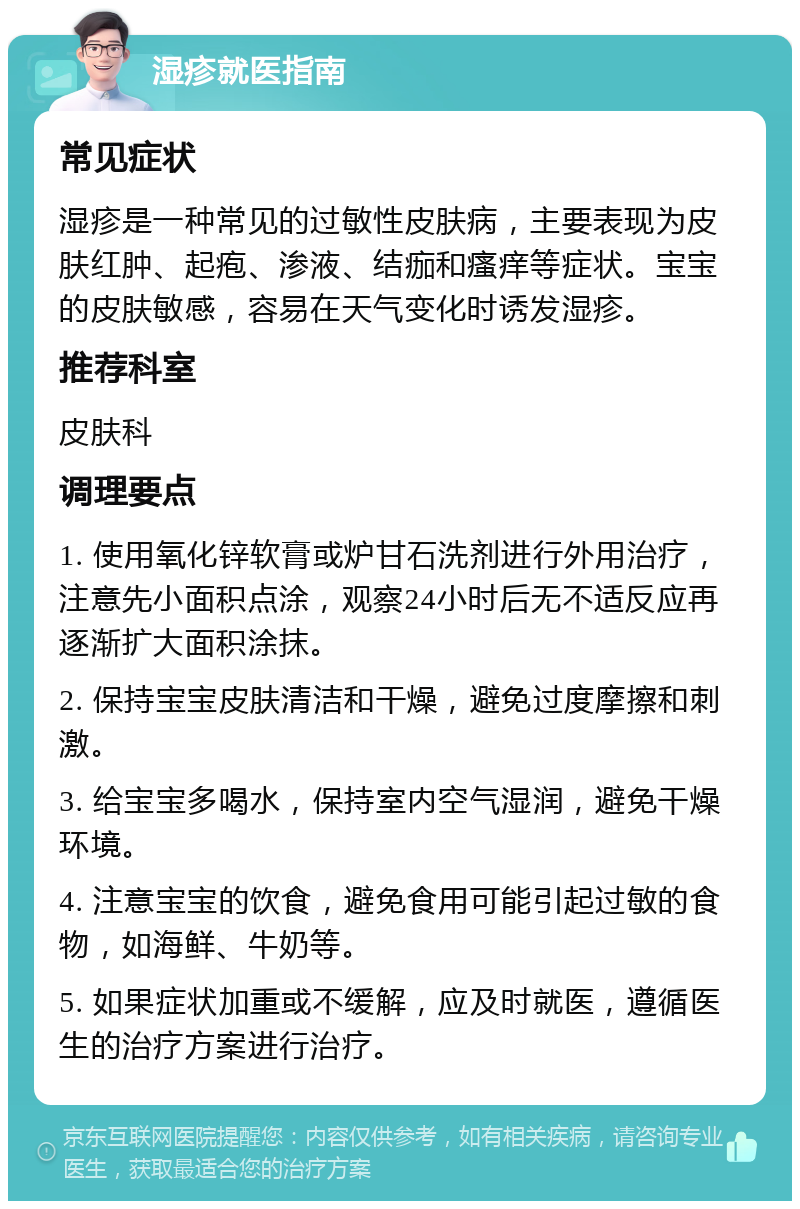 湿疹就医指南 常见症状 湿疹是一种常见的过敏性皮肤病，主要表现为皮肤红肿、起疱、渗液、结痂和瘙痒等症状。宝宝的皮肤敏感，容易在天气变化时诱发湿疹。 推荐科室 皮肤科 调理要点 1. 使用氧化锌软膏或炉甘石洗剂进行外用治疗，注意先小面积点涂，观察24小时后无不适反应再逐渐扩大面积涂抹。 2. 保持宝宝皮肤清洁和干燥，避免过度摩擦和刺激。 3. 给宝宝多喝水，保持室内空气湿润，避免干燥环境。 4. 注意宝宝的饮食，避免食用可能引起过敏的食物，如海鲜、牛奶等。 5. 如果症状加重或不缓解，应及时就医，遵循医生的治疗方案进行治疗。