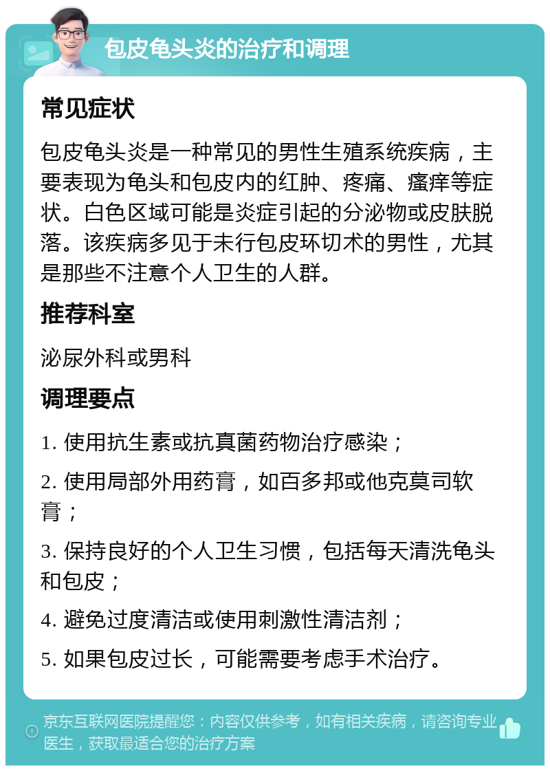 包皮龟头炎的治疗和调理 常见症状 包皮龟头炎是一种常见的男性生殖系统疾病，主要表现为龟头和包皮内的红肿、疼痛、瘙痒等症状。白色区域可能是炎症引起的分泌物或皮肤脱落。该疾病多见于未行包皮环切术的男性，尤其是那些不注意个人卫生的人群。 推荐科室 泌尿外科或男科 调理要点 1. 使用抗生素或抗真菌药物治疗感染； 2. 使用局部外用药膏，如百多邦或他克莫司软膏； 3. 保持良好的个人卫生习惯，包括每天清洗龟头和包皮； 4. 避免过度清洁或使用刺激性清洁剂； 5. 如果包皮过长，可能需要考虑手术治疗。