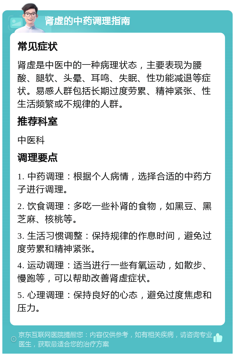 肾虚的中药调理指南 常见症状 肾虚是中医中的一种病理状态，主要表现为腰酸、腿软、头晕、耳鸣、失眠、性功能减退等症状。易感人群包括长期过度劳累、精神紧张、性生活频繁或不规律的人群。 推荐科室 中医科 调理要点 1. 中药调理：根据个人病情，选择合适的中药方子进行调理。 2. 饮食调理：多吃一些补肾的食物，如黑豆、黑芝麻、核桃等。 3. 生活习惯调整：保持规律的作息时间，避免过度劳累和精神紧张。 4. 运动调理：适当进行一些有氧运动，如散步、慢跑等，可以帮助改善肾虚症状。 5. 心理调理：保持良好的心态，避免过度焦虑和压力。