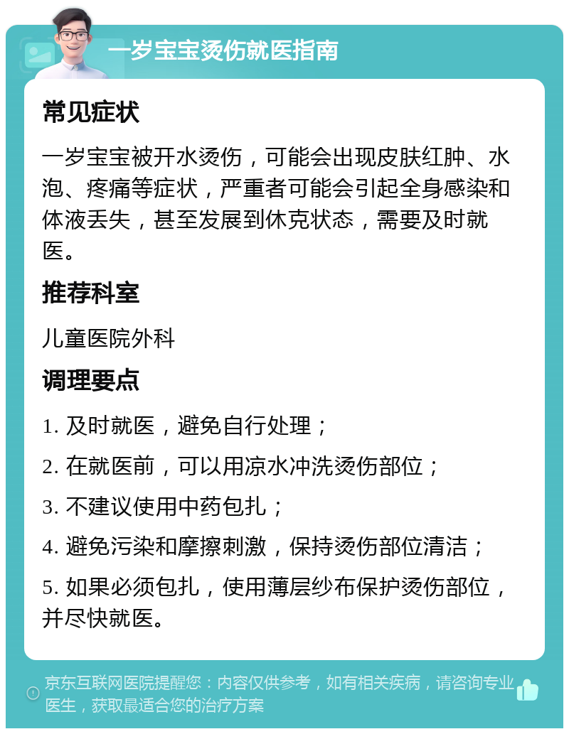 一岁宝宝烫伤就医指南 常见症状 一岁宝宝被开水烫伤，可能会出现皮肤红肿、水泡、疼痛等症状，严重者可能会引起全身感染和体液丢失，甚至发展到休克状态，需要及时就医。 推荐科室 儿童医院外科 调理要点 1. 及时就医，避免自行处理； 2. 在就医前，可以用凉水冲洗烫伤部位； 3. 不建议使用中药包扎； 4. 避免污染和摩擦刺激，保持烫伤部位清洁； 5. 如果必须包扎，使用薄层纱布保护烫伤部位，并尽快就医。