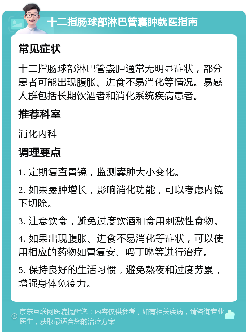 十二指肠球部淋巴管囊肿就医指南 常见症状 十二指肠球部淋巴管囊肿通常无明显症状，部分患者可能出现腹胀、进食不易消化等情况。易感人群包括长期饮酒者和消化系统疾病患者。 推荐科室 消化内科 调理要点 1. 定期复查胃镜，监测囊肿大小变化。 2. 如果囊肿增长，影响消化功能，可以考虑内镜下切除。 3. 注意饮食，避免过度饮酒和食用刺激性食物。 4. 如果出现腹胀、进食不易消化等症状，可以使用相应的药物如胃复安、吗丁啉等进行治疗。 5. 保持良好的生活习惯，避免熬夜和过度劳累，增强身体免疫力。