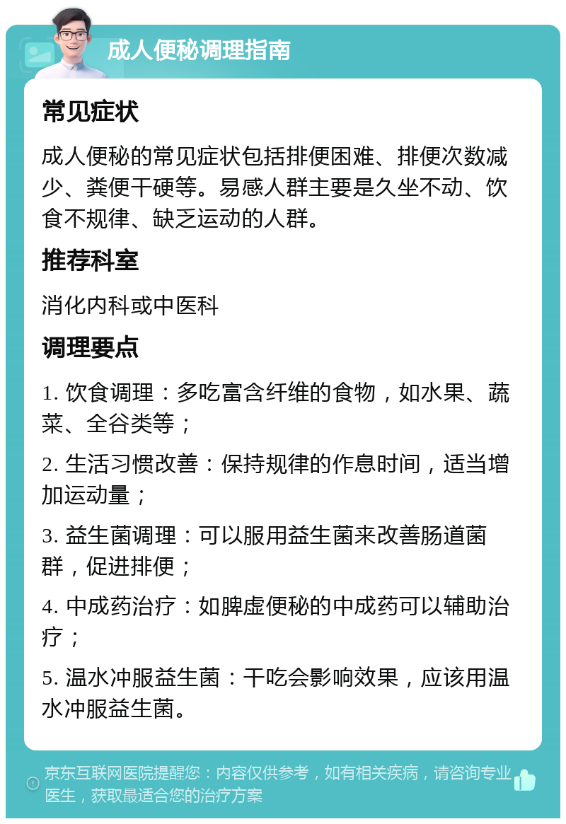 成人便秘调理指南 常见症状 成人便秘的常见症状包括排便困难、排便次数减少、粪便干硬等。易感人群主要是久坐不动、饮食不规律、缺乏运动的人群。 推荐科室 消化内科或中医科 调理要点 1. 饮食调理：多吃富含纤维的食物，如水果、蔬菜、全谷类等； 2. 生活习惯改善：保持规律的作息时间，适当增加运动量； 3. 益生菌调理：可以服用益生菌来改善肠道菌群，促进排便； 4. 中成药治疗：如脾虚便秘的中成药可以辅助治疗； 5. 温水冲服益生菌：干吃会影响效果，应该用温水冲服益生菌。