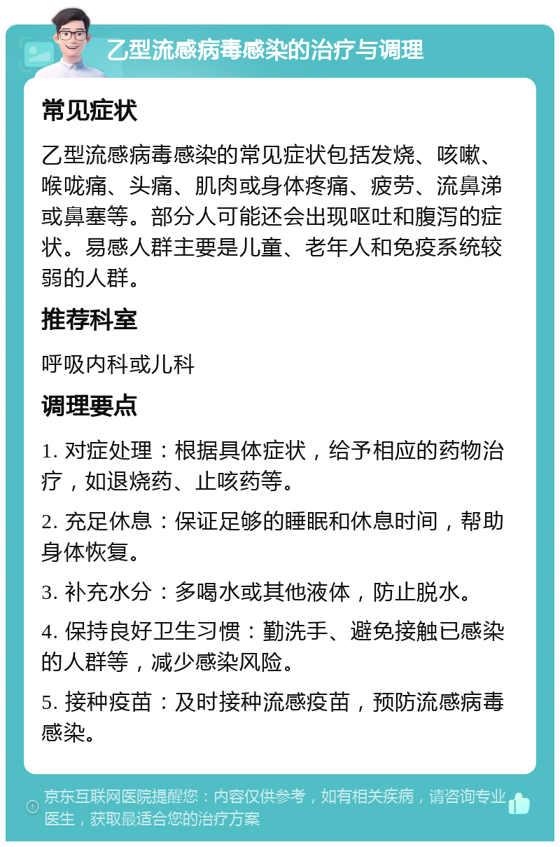 乙型流感病毒感染的治疗与调理 常见症状 乙型流感病毒感染的常见症状包括发烧、咳嗽、喉咙痛、头痛、肌肉或身体疼痛、疲劳、流鼻涕或鼻塞等。部分人可能还会出现呕吐和腹泻的症状。易感人群主要是儿童、老年人和免疫系统较弱的人群。 推荐科室 呼吸内科或儿科 调理要点 1. 对症处理：根据具体症状，给予相应的药物治疗，如退烧药、止咳药等。 2. 充足休息：保证足够的睡眠和休息时间，帮助身体恢复。 3. 补充水分：多喝水或其他液体，防止脱水。 4. 保持良好卫生习惯：勤洗手、避免接触已感染的人群等，减少感染风险。 5. 接种疫苗：及时接种流感疫苗，预防流感病毒感染。