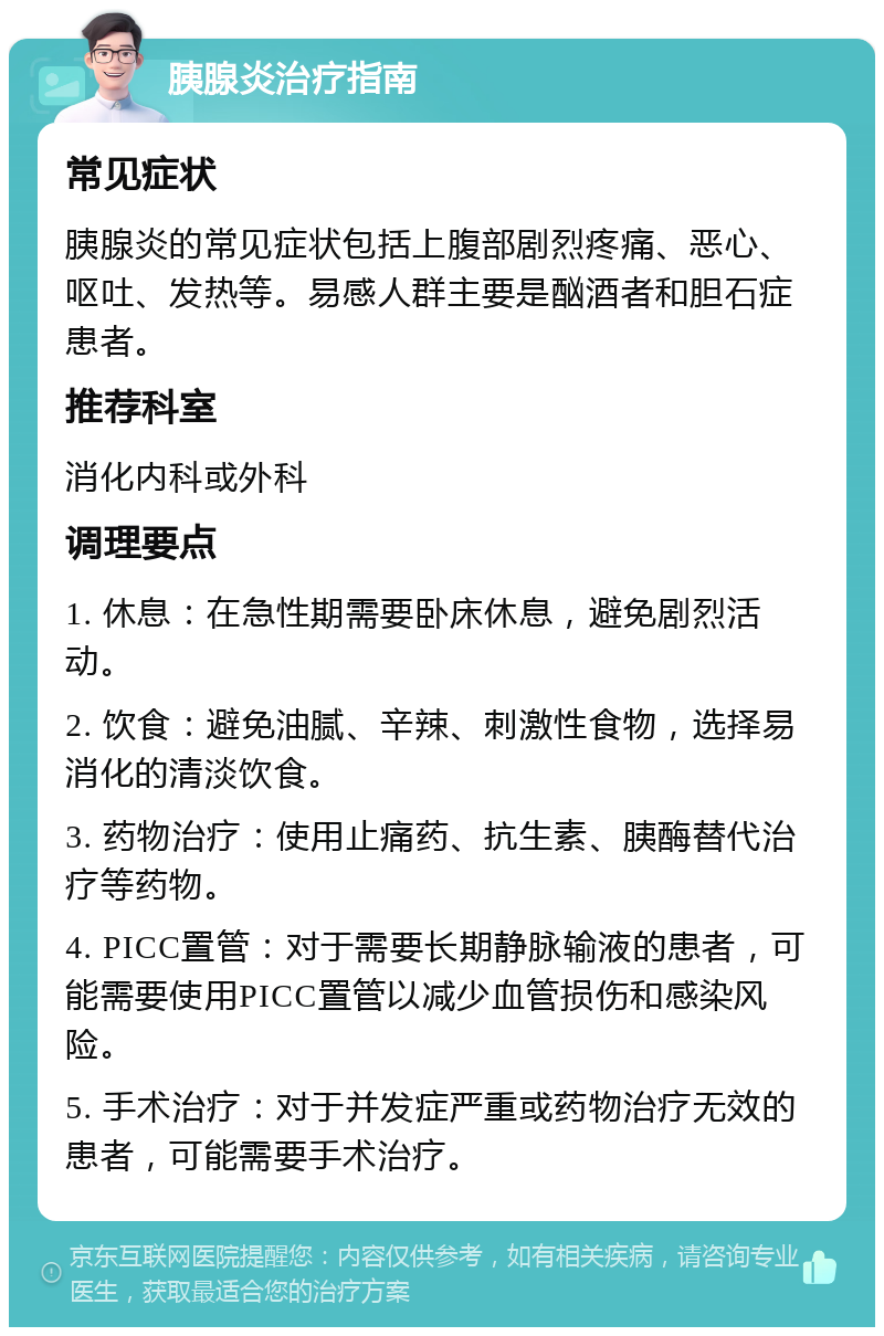 胰腺炎治疗指南 常见症状 胰腺炎的常见症状包括上腹部剧烈疼痛、恶心、呕吐、发热等。易感人群主要是酗酒者和胆石症患者。 推荐科室 消化内科或外科 调理要点 1. 休息：在急性期需要卧床休息，避免剧烈活动。 2. 饮食：避免油腻、辛辣、刺激性食物，选择易消化的清淡饮食。 3. 药物治疗：使用止痛药、抗生素、胰酶替代治疗等药物。 4. PICC置管：对于需要长期静脉输液的患者，可能需要使用PICC置管以减少血管损伤和感染风险。 5. 手术治疗：对于并发症严重或药物治疗无效的患者，可能需要手术治疗。