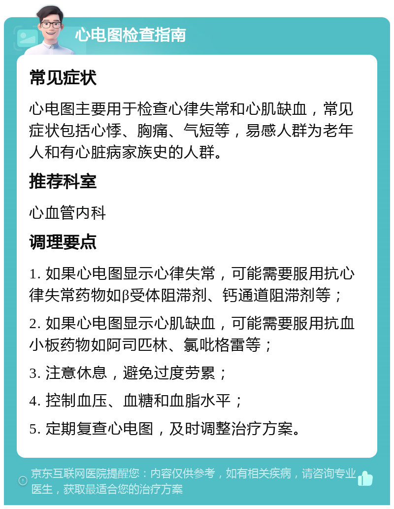 心电图检查指南 常见症状 心电图主要用于检查心律失常和心肌缺血，常见症状包括心悸、胸痛、气短等，易感人群为老年人和有心脏病家族史的人群。 推荐科室 心血管内科 调理要点 1. 如果心电图显示心律失常，可能需要服用抗心律失常药物如β受体阻滞剂、钙通道阻滞剂等； 2. 如果心电图显示心肌缺血，可能需要服用抗血小板药物如阿司匹林、氯吡格雷等； 3. 注意休息，避免过度劳累； 4. 控制血压、血糖和血脂水平； 5. 定期复查心电图，及时调整治疗方案。