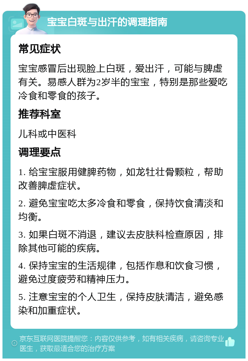 宝宝白斑与出汗的调理指南 常见症状 宝宝感冒后出现脸上白斑，爱出汗，可能与脾虚有关。易感人群为2岁半的宝宝，特别是那些爱吃冷食和零食的孩子。 推荐科室 儿科或中医科 调理要点 1. 给宝宝服用健脾药物，如龙牡壮骨颗粒，帮助改善脾虚症状。 2. 避免宝宝吃太多冷食和零食，保持饮食清淡和均衡。 3. 如果白斑不消退，建议去皮肤科检查原因，排除其他可能的疾病。 4. 保持宝宝的生活规律，包括作息和饮食习惯，避免过度疲劳和精神压力。 5. 注意宝宝的个人卫生，保持皮肤清洁，避免感染和加重症状。