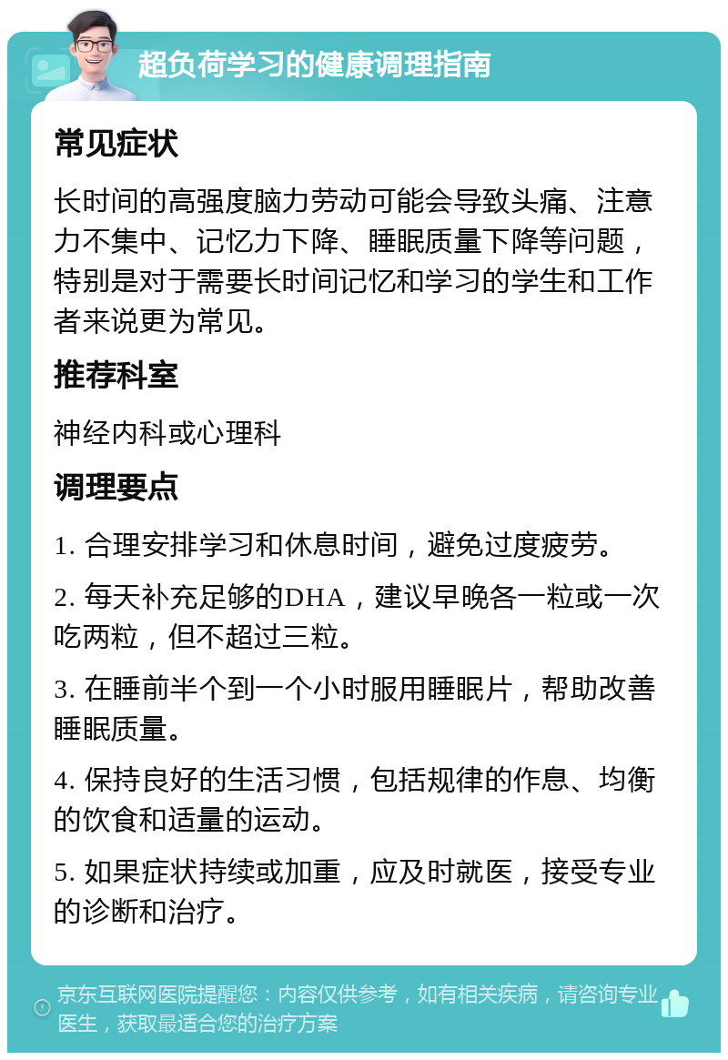 超负荷学习的健康调理指南 常见症状 长时间的高强度脑力劳动可能会导致头痛、注意力不集中、记忆力下降、睡眠质量下降等问题，特别是对于需要长时间记忆和学习的学生和工作者来说更为常见。 推荐科室 神经内科或心理科 调理要点 1. 合理安排学习和休息时间，避免过度疲劳。 2. 每天补充足够的DHA，建议早晚各一粒或一次吃两粒，但不超过三粒。 3. 在睡前半个到一个小时服用睡眠片，帮助改善睡眠质量。 4. 保持良好的生活习惯，包括规律的作息、均衡的饮食和适量的运动。 5. 如果症状持续或加重，应及时就医，接受专业的诊断和治疗。