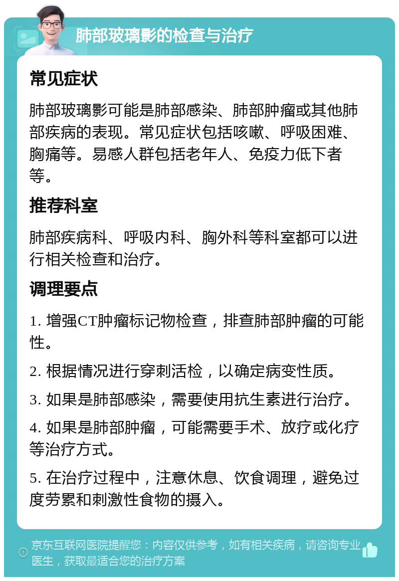 肺部玻璃影的检查与治疗 常见症状 肺部玻璃影可能是肺部感染、肺部肿瘤或其他肺部疾病的表现。常见症状包括咳嗽、呼吸困难、胸痛等。易感人群包括老年人、免疫力低下者等。 推荐科室 肺部疾病科、呼吸内科、胸外科等科室都可以进行相关检查和治疗。 调理要点 1. 增强CT肿瘤标记物检查，排查肺部肿瘤的可能性。 2. 根据情况进行穿刺活检，以确定病变性质。 3. 如果是肺部感染，需要使用抗生素进行治疗。 4. 如果是肺部肿瘤，可能需要手术、放疗或化疗等治疗方式。 5. 在治疗过程中，注意休息、饮食调理，避免过度劳累和刺激性食物的摄入。