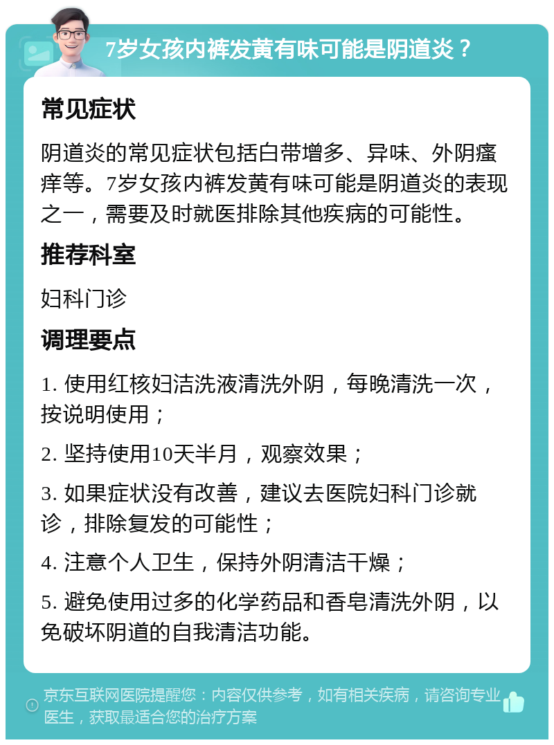 7岁女孩内裤发黄有味可能是阴道炎？ 常见症状 阴道炎的常见症状包括白带增多、异味、外阴瘙痒等。7岁女孩内裤发黄有味可能是阴道炎的表现之一，需要及时就医排除其他疾病的可能性。 推荐科室 妇科门诊 调理要点 1. 使用红核妇洁洗液清洗外阴，每晚清洗一次，按说明使用； 2. 坚持使用10天半月，观察效果； 3. 如果症状没有改善，建议去医院妇科门诊就诊，排除复发的可能性； 4. 注意个人卫生，保持外阴清洁干燥； 5. 避免使用过多的化学药品和香皂清洗外阴，以免破坏阴道的自我清洁功能。