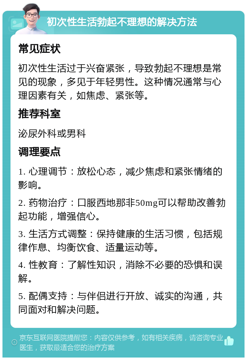 初次性生活勃起不理想的解决方法 常见症状 初次性生活过于兴奋紧张，导致勃起不理想是常见的现象，多见于年轻男性。这种情况通常与心理因素有关，如焦虑、紧张等。 推荐科室 泌尿外科或男科 调理要点 1. 心理调节：放松心态，减少焦虑和紧张情绪的影响。 2. 药物治疗：口服西地那非50mg可以帮助改善勃起功能，增强信心。 3. 生活方式调整：保持健康的生活习惯，包括规律作息、均衡饮食、适量运动等。 4. 性教育：了解性知识，消除不必要的恐惧和误解。 5. 配偶支持：与伴侣进行开放、诚实的沟通，共同面对和解决问题。