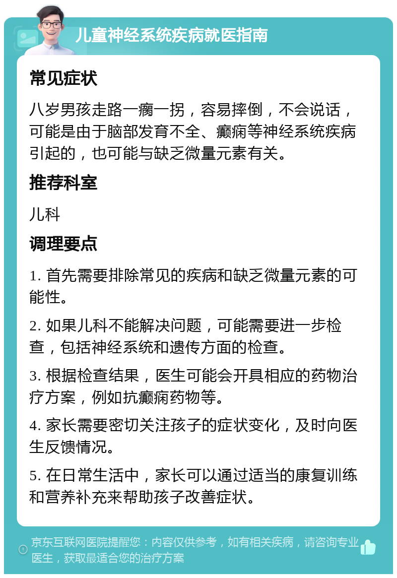 儿童神经系统疾病就医指南 常见症状 八岁男孩走路一瘸一拐，容易摔倒，不会说话，可能是由于脑部发育不全、癫痫等神经系统疾病引起的，也可能与缺乏微量元素有关。 推荐科室 儿科 调理要点 1. 首先需要排除常见的疾病和缺乏微量元素的可能性。 2. 如果儿科不能解决问题，可能需要进一步检查，包括神经系统和遗传方面的检查。 3. 根据检查结果，医生可能会开具相应的药物治疗方案，例如抗癫痫药物等。 4. 家长需要密切关注孩子的症状变化，及时向医生反馈情况。 5. 在日常生活中，家长可以通过适当的康复训练和营养补充来帮助孩子改善症状。