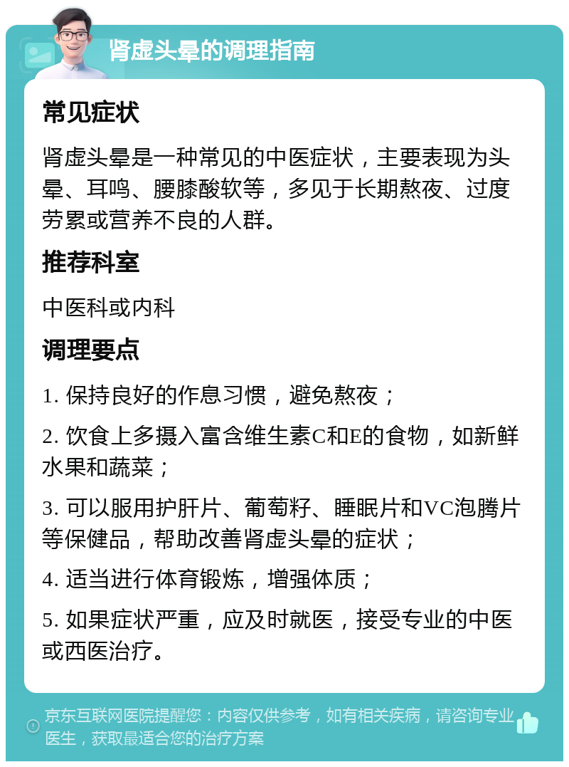 肾虚头晕的调理指南 常见症状 肾虚头晕是一种常见的中医症状，主要表现为头晕、耳鸣、腰膝酸软等，多见于长期熬夜、过度劳累或营养不良的人群。 推荐科室 中医科或内科 调理要点 1. 保持良好的作息习惯，避免熬夜； 2. 饮食上多摄入富含维生素C和E的食物，如新鲜水果和蔬菜； 3. 可以服用护肝片、葡萄籽、睡眠片和VC泡腾片等保健品，帮助改善肾虚头晕的症状； 4. 适当进行体育锻炼，增强体质； 5. 如果症状严重，应及时就医，接受专业的中医或西医治疗。