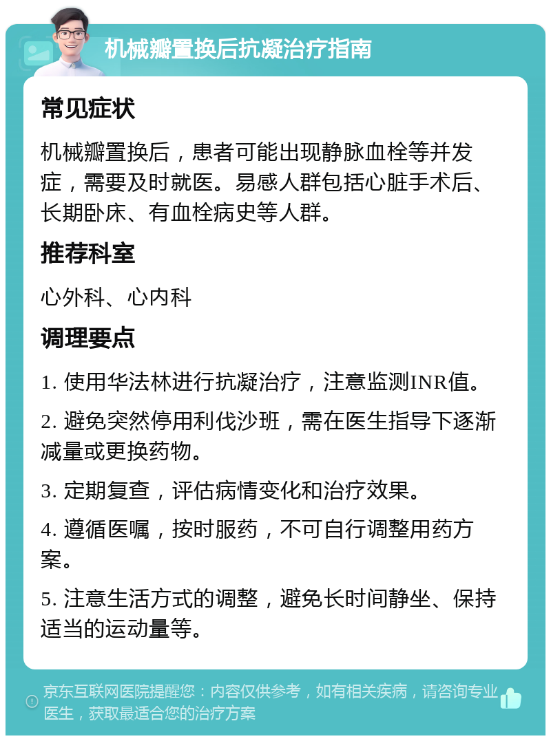 机械瓣置换后抗凝治疗指南 常见症状 机械瓣置换后，患者可能出现静脉血栓等并发症，需要及时就医。易感人群包括心脏手术后、长期卧床、有血栓病史等人群。 推荐科室 心外科、心内科 调理要点 1. 使用华法林进行抗凝治疗，注意监测INR值。 2. 避免突然停用利伐沙班，需在医生指导下逐渐减量或更换药物。 3. 定期复查，评估病情变化和治疗效果。 4. 遵循医嘱，按时服药，不可自行调整用药方案。 5. 注意生活方式的调整，避免长时间静坐、保持适当的运动量等。