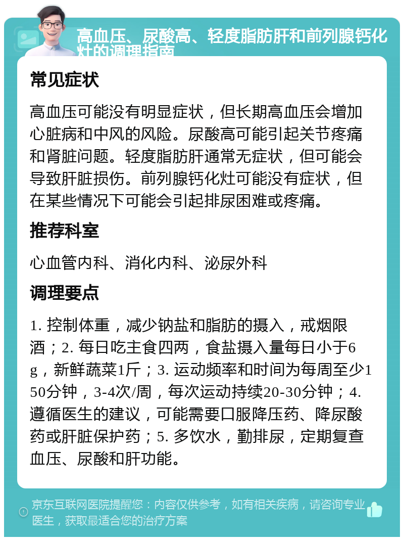 高血压、尿酸高、轻度脂肪肝和前列腺钙化灶的调理指南 常见症状 高血压可能没有明显症状，但长期高血压会增加心脏病和中风的风险。尿酸高可能引起关节疼痛和肾脏问题。轻度脂肪肝通常无症状，但可能会导致肝脏损伤。前列腺钙化灶可能没有症状，但在某些情况下可能会引起排尿困难或疼痛。 推荐科室 心血管内科、消化内科、泌尿外科 调理要点 1. 控制体重，减少钠盐和脂肪的摄入，戒烟限酒；2. 每日吃主食四两，食盐摄入量每日小于6g，新鲜蔬菜1斤；3. 运动频率和时间为每周至少150分钟，3-4次/周，每次运动持续20-30分钟；4. 遵循医生的建议，可能需要口服降压药、降尿酸药或肝脏保护药；5. 多饮水，勤排尿，定期复查血压、尿酸和肝功能。