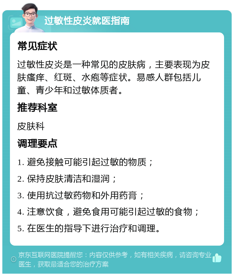 过敏性皮炎就医指南 常见症状 过敏性皮炎是一种常见的皮肤病，主要表现为皮肤瘙痒、红斑、水疱等症状。易感人群包括儿童、青少年和过敏体质者。 推荐科室 皮肤科 调理要点 1. 避免接触可能引起过敏的物质； 2. 保持皮肤清洁和湿润； 3. 使用抗过敏药物和外用药膏； 4. 注意饮食，避免食用可能引起过敏的食物； 5. 在医生的指导下进行治疗和调理。