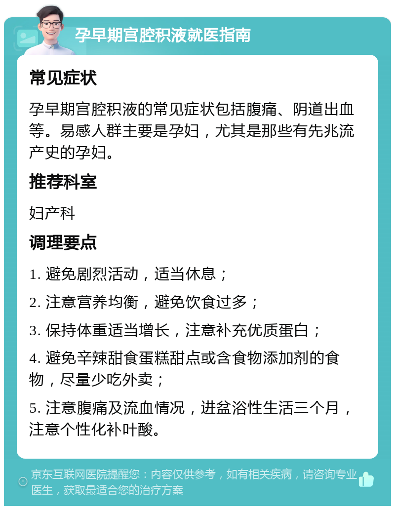 孕早期宫腔积液就医指南 常见症状 孕早期宫腔积液的常见症状包括腹痛、阴道出血等。易感人群主要是孕妇，尤其是那些有先兆流产史的孕妇。 推荐科室 妇产科 调理要点 1. 避免剧烈活动，适当休息； 2. 注意营养均衡，避免饮食过多； 3. 保持体重适当增长，注意补充优质蛋白； 4. 避免辛辣甜食蛋糕甜点或含食物添加剂的食物，尽量少吃外卖； 5. 注意腹痛及流血情况，进盆浴性生活三个月，注意个性化补叶酸。