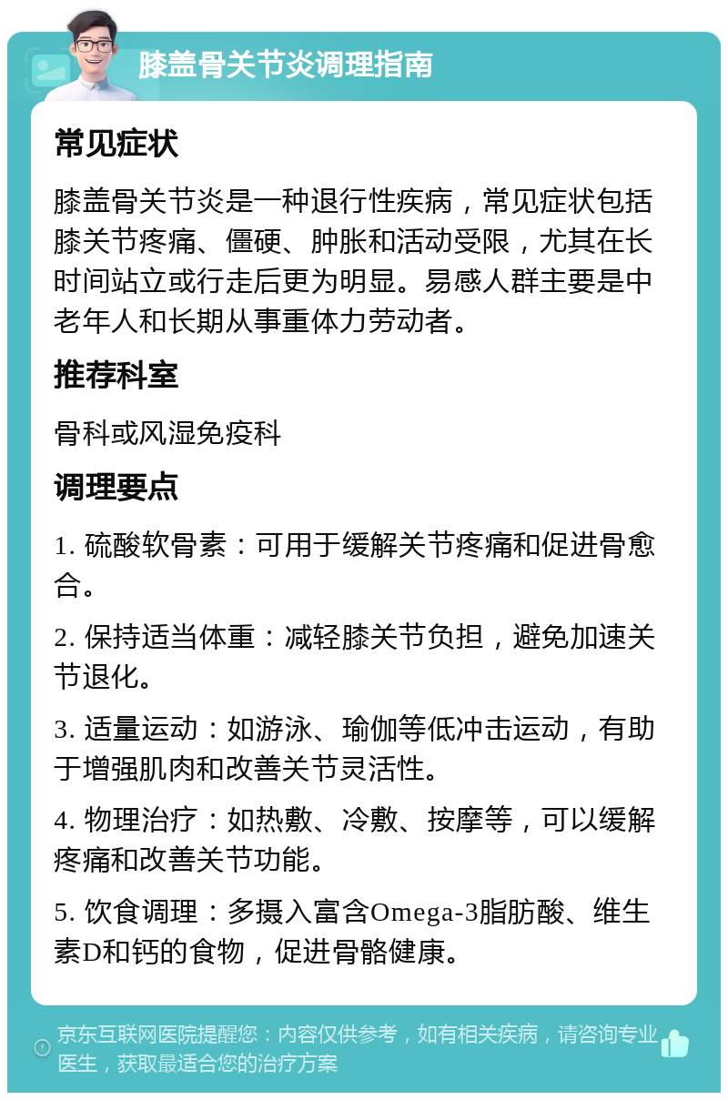 膝盖骨关节炎调理指南 常见症状 膝盖骨关节炎是一种退行性疾病，常见症状包括膝关节疼痛、僵硬、肿胀和活动受限，尤其在长时间站立或行走后更为明显。易感人群主要是中老年人和长期从事重体力劳动者。 推荐科室 骨科或风湿免疫科 调理要点 1. 硫酸软骨素：可用于缓解关节疼痛和促进骨愈合。 2. 保持适当体重：减轻膝关节负担，避免加速关节退化。 3. 适量运动：如游泳、瑜伽等低冲击运动，有助于增强肌肉和改善关节灵活性。 4. 物理治疗：如热敷、冷敷、按摩等，可以缓解疼痛和改善关节功能。 5. 饮食调理：多摄入富含Omega-3脂肪酸、维生素D和钙的食物，促进骨骼健康。