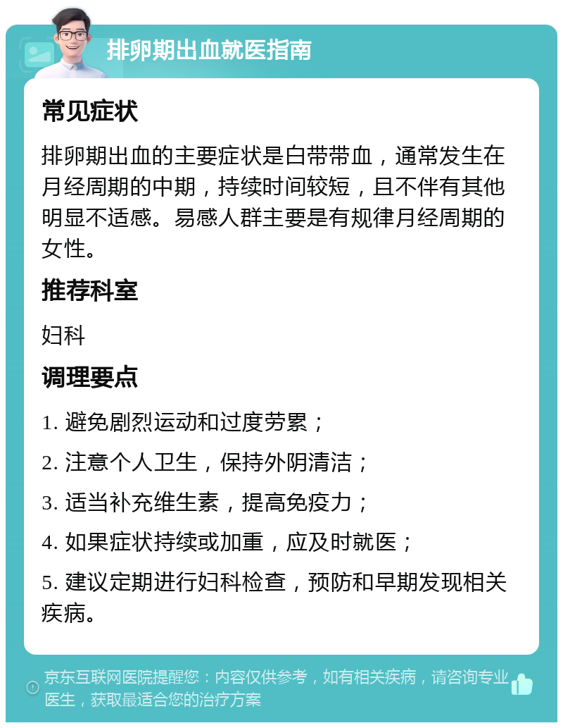 排卵期出血就医指南 常见症状 排卵期出血的主要症状是白带带血，通常发生在月经周期的中期，持续时间较短，且不伴有其他明显不适感。易感人群主要是有规律月经周期的女性。 推荐科室 妇科 调理要点 1. 避免剧烈运动和过度劳累； 2. 注意个人卫生，保持外阴清洁； 3. 适当补充维生素，提高免疫力； 4. 如果症状持续或加重，应及时就医； 5. 建议定期进行妇科检查，预防和早期发现相关疾病。