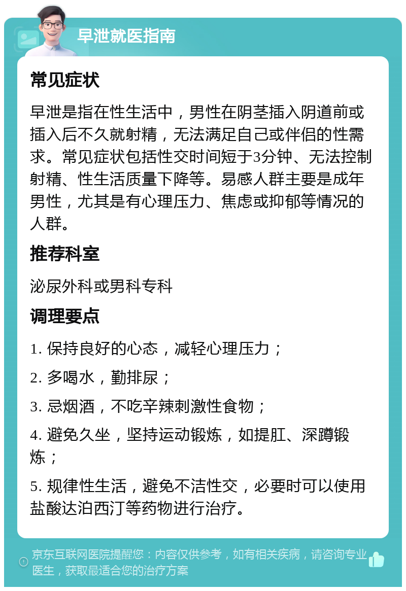 早泄就医指南 常见症状 早泄是指在性生活中，男性在阴茎插入阴道前或插入后不久就射精，无法满足自己或伴侣的性需求。常见症状包括性交时间短于3分钟、无法控制射精、性生活质量下降等。易感人群主要是成年男性，尤其是有心理压力、焦虑或抑郁等情况的人群。 推荐科室 泌尿外科或男科专科 调理要点 1. 保持良好的心态，减轻心理压力； 2. 多喝水，勤排尿； 3. 忌烟酒，不吃辛辣刺激性食物； 4. 避免久坐，坚持运动锻炼，如提肛、深蹲锻炼； 5. 规律性生活，避免不洁性交，必要时可以使用盐酸达泊西汀等药物进行治疗。