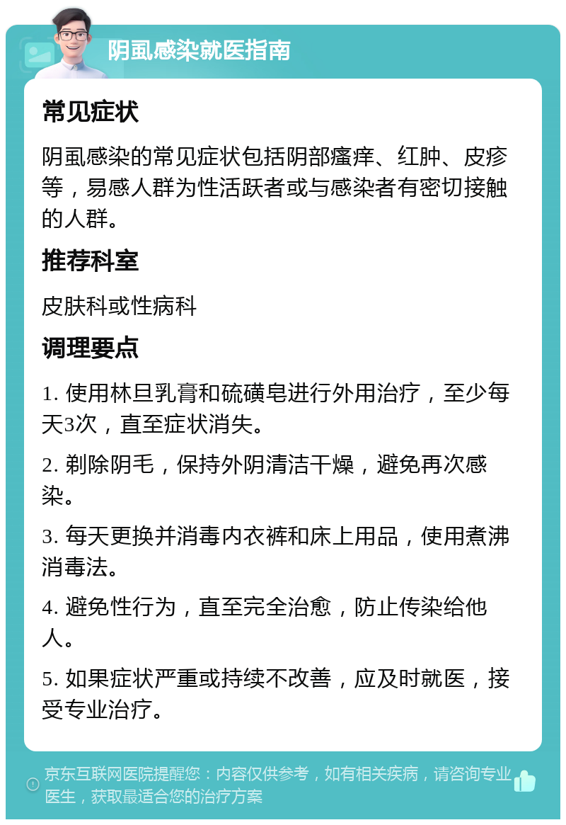 阴虱感染就医指南 常见症状 阴虱感染的常见症状包括阴部瘙痒、红肿、皮疹等，易感人群为性活跃者或与感染者有密切接触的人群。 推荐科室 皮肤科或性病科 调理要点 1. 使用林旦乳膏和硫磺皂进行外用治疗，至少每天3次，直至症状消失。 2. 剃除阴毛，保持外阴清洁干燥，避免再次感染。 3. 每天更换并消毒内衣裤和床上用品，使用煮沸消毒法。 4. 避免性行为，直至完全治愈，防止传染给他人。 5. 如果症状严重或持续不改善，应及时就医，接受专业治疗。