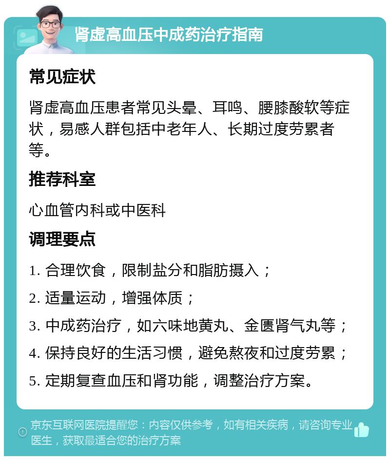 肾虚高血压中成药治疗指南 常见症状 肾虚高血压患者常见头晕、耳鸣、腰膝酸软等症状，易感人群包括中老年人、长期过度劳累者等。 推荐科室 心血管内科或中医科 调理要点 1. 合理饮食，限制盐分和脂肪摄入； 2. 适量运动，增强体质； 3. 中成药治疗，如六味地黄丸、金匮肾气丸等； 4. 保持良好的生活习惯，避免熬夜和过度劳累； 5. 定期复查血压和肾功能，调整治疗方案。