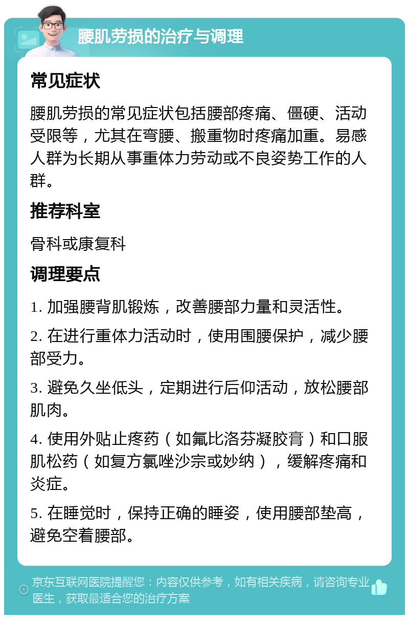 腰肌劳损的治疗与调理 常见症状 腰肌劳损的常见症状包括腰部疼痛、僵硬、活动受限等，尤其在弯腰、搬重物时疼痛加重。易感人群为长期从事重体力劳动或不良姿势工作的人群。 推荐科室 骨科或康复科 调理要点 1. 加强腰背肌锻炼，改善腰部力量和灵活性。 2. 在进行重体力活动时，使用围腰保护，减少腰部受力。 3. 避免久坐低头，定期进行后仰活动，放松腰部肌肉。 4. 使用外贴止疼药（如氟比洛芬凝胶膏）和口服肌松药（如复方氯唑沙宗或妙纳），缓解疼痛和炎症。 5. 在睡觉时，保持正确的睡姿，使用腰部垫高，避免空着腰部。