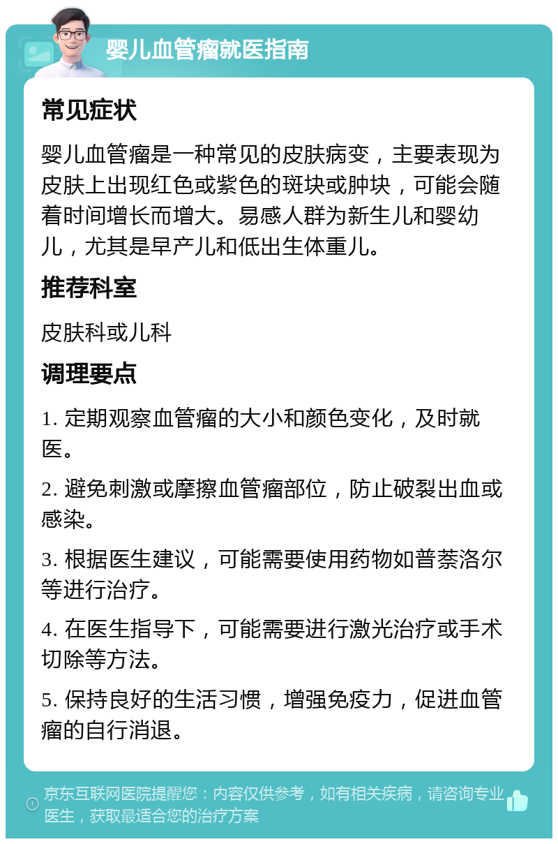 婴儿血管瘤就医指南 常见症状 婴儿血管瘤是一种常见的皮肤病变，主要表现为皮肤上出现红色或紫色的斑块或肿块，可能会随着时间增长而增大。易感人群为新生儿和婴幼儿，尤其是早产儿和低出生体重儿。 推荐科室 皮肤科或儿科 调理要点 1. 定期观察血管瘤的大小和颜色变化，及时就医。 2. 避免刺激或摩擦血管瘤部位，防止破裂出血或感染。 3. 根据医生建议，可能需要使用药物如普萘洛尔等进行治疗。 4. 在医生指导下，可能需要进行激光治疗或手术切除等方法。 5. 保持良好的生活习惯，增强免疫力，促进血管瘤的自行消退。