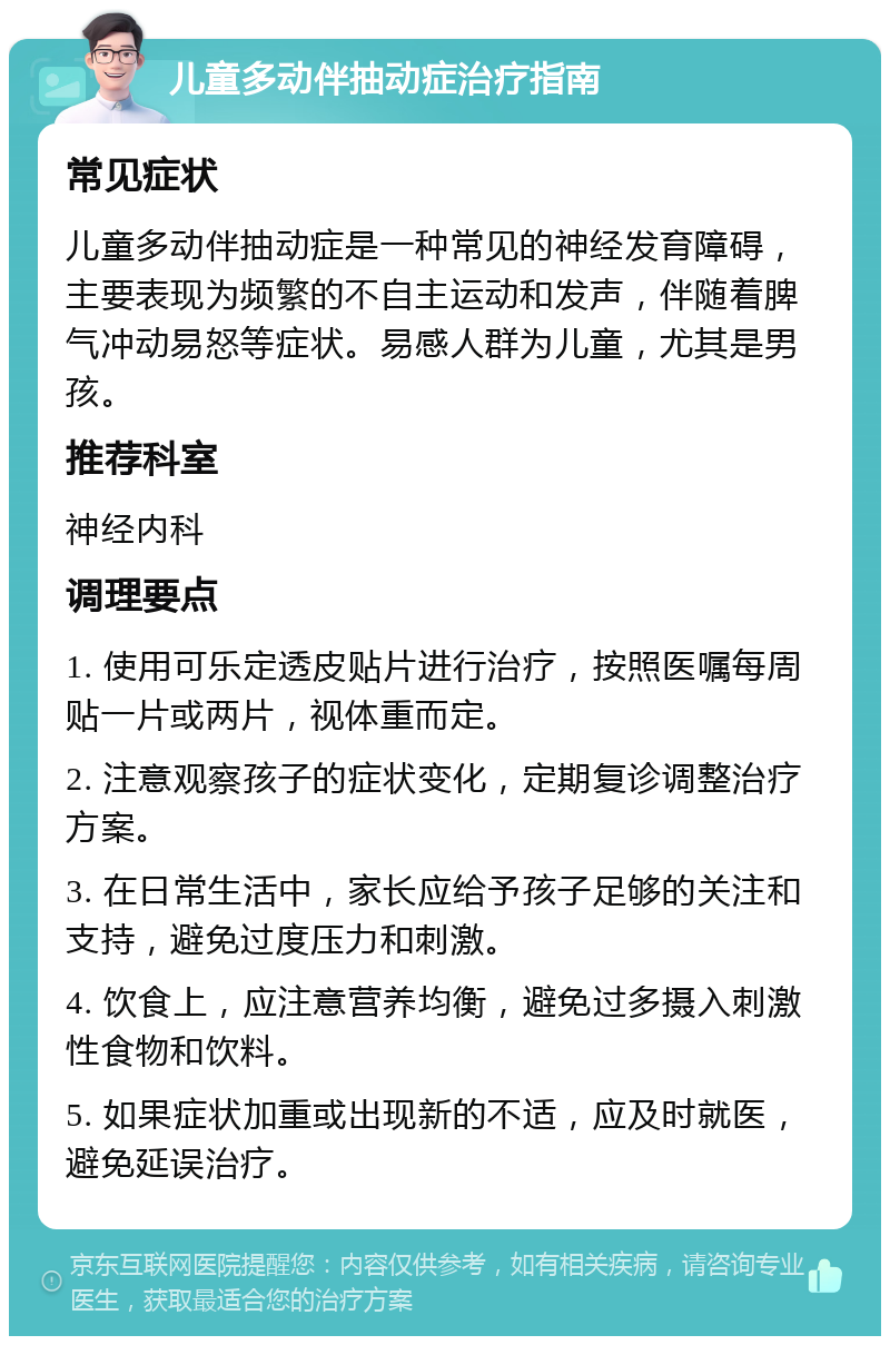 儿童多动伴抽动症治疗指南 常见症状 儿童多动伴抽动症是一种常见的神经发育障碍，主要表现为频繁的不自主运动和发声，伴随着脾气冲动易怒等症状。易感人群为儿童，尤其是男孩。 推荐科室 神经内科 调理要点 1. 使用可乐定透皮贴片进行治疗，按照医嘱每周贴一片或两片，视体重而定。 2. 注意观察孩子的症状变化，定期复诊调整治疗方案。 3. 在日常生活中，家长应给予孩子足够的关注和支持，避免过度压力和刺激。 4. 饮食上，应注意营养均衡，避免过多摄入刺激性食物和饮料。 5. 如果症状加重或出现新的不适，应及时就医，避免延误治疗。