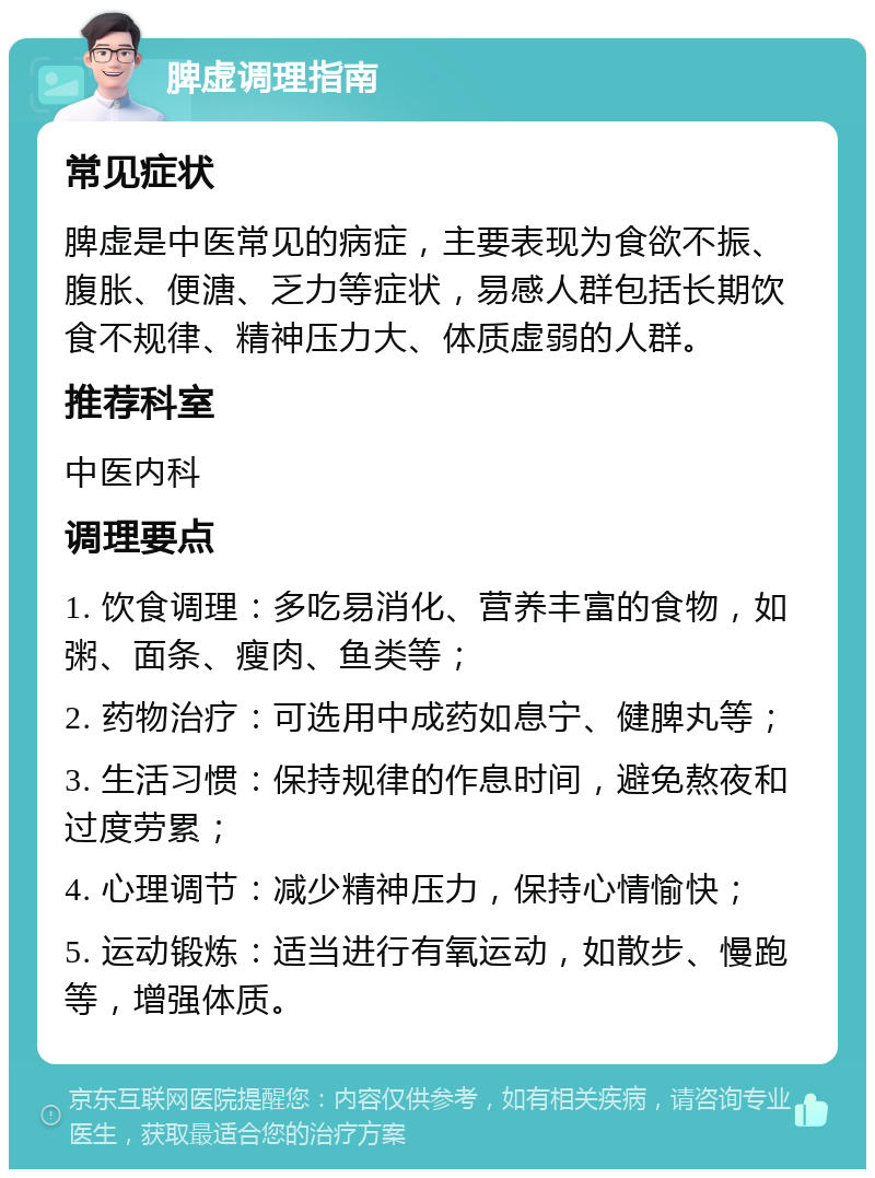 脾虚调理指南 常见症状 脾虚是中医常见的病症，主要表现为食欲不振、腹胀、便溏、乏力等症状，易感人群包括长期饮食不规律、精神压力大、体质虚弱的人群。 推荐科室 中医内科 调理要点 1. 饮食调理：多吃易消化、营养丰富的食物，如粥、面条、瘦肉、鱼类等； 2. 药物治疗：可选用中成药如息宁、健脾丸等； 3. 生活习惯：保持规律的作息时间，避免熬夜和过度劳累； 4. 心理调节：减少精神压力，保持心情愉快； 5. 运动锻炼：适当进行有氧运动，如散步、慢跑等，增强体质。