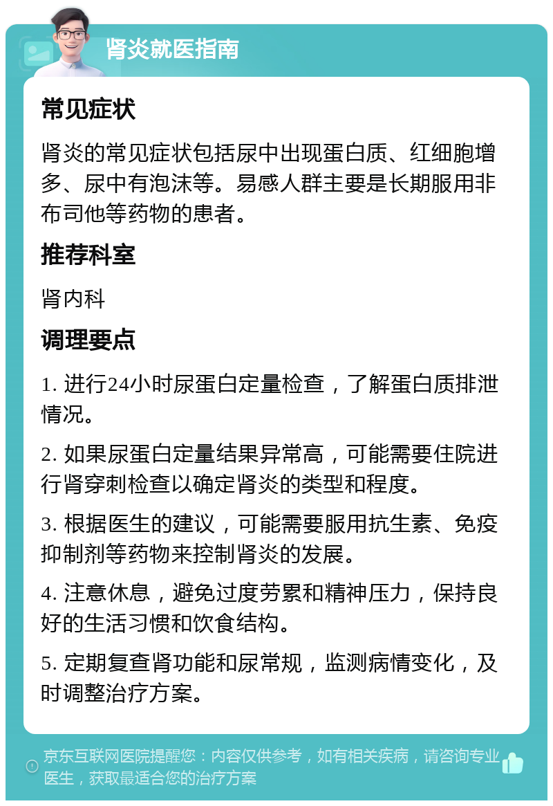 肾炎就医指南 常见症状 肾炎的常见症状包括尿中出现蛋白质、红细胞增多、尿中有泡沫等。易感人群主要是长期服用非布司他等药物的患者。 推荐科室 肾内科 调理要点 1. 进行24小时尿蛋白定量检查，了解蛋白质排泄情况。 2. 如果尿蛋白定量结果异常高，可能需要住院进行肾穿刺检查以确定肾炎的类型和程度。 3. 根据医生的建议，可能需要服用抗生素、免疫抑制剂等药物来控制肾炎的发展。 4. 注意休息，避免过度劳累和精神压力，保持良好的生活习惯和饮食结构。 5. 定期复查肾功能和尿常规，监测病情变化，及时调整治疗方案。