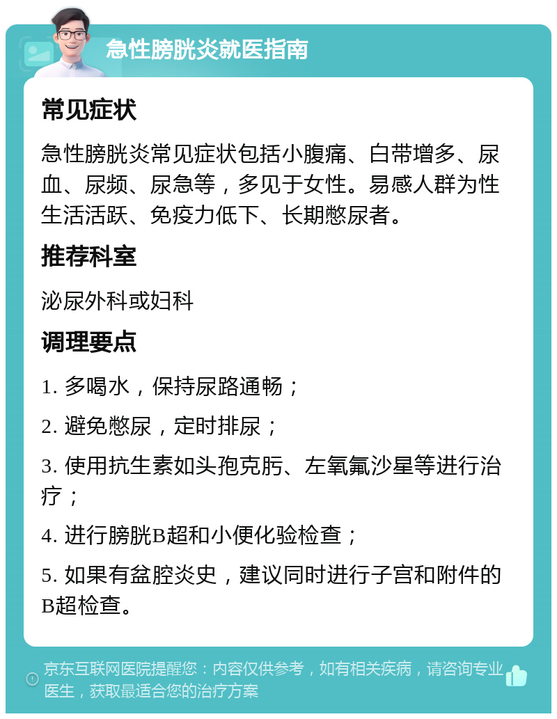 急性膀胱炎就医指南 常见症状 急性膀胱炎常见症状包括小腹痛、白带增多、尿血、尿频、尿急等，多见于女性。易感人群为性生活活跃、免疫力低下、长期憋尿者。 推荐科室 泌尿外科或妇科 调理要点 1. 多喝水，保持尿路通畅； 2. 避免憋尿，定时排尿； 3. 使用抗生素如头孢克肟、左氧氟沙星等进行治疗； 4. 进行膀胱B超和小便化验检查； 5. 如果有盆腔炎史，建议同时进行子宫和附件的B超检查。