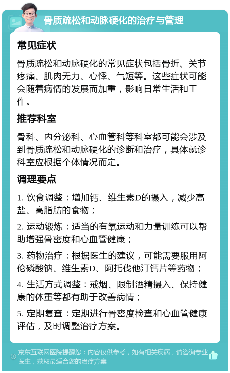 骨质疏松和动脉硬化的治疗与管理 常见症状 骨质疏松和动脉硬化的常见症状包括骨折、关节疼痛、肌肉无力、心悸、气短等。这些症状可能会随着病情的发展而加重，影响日常生活和工作。 推荐科室 骨科、内分泌科、心血管科等科室都可能会涉及到骨质疏松和动脉硬化的诊断和治疗，具体就诊科室应根据个体情况而定。 调理要点 1. 饮食调整：增加钙、维生素D的摄入，减少高盐、高脂肪的食物； 2. 运动锻炼：适当的有氧运动和力量训练可以帮助增强骨密度和心血管健康； 3. 药物治疗：根据医生的建议，可能需要服用阿伦磷酸钠、维生素D、阿托伐他汀钙片等药物； 4. 生活方式调整：戒烟、限制酒精摄入、保持健康的体重等都有助于改善病情； 5. 定期复查：定期进行骨密度检查和心血管健康评估，及时调整治疗方案。