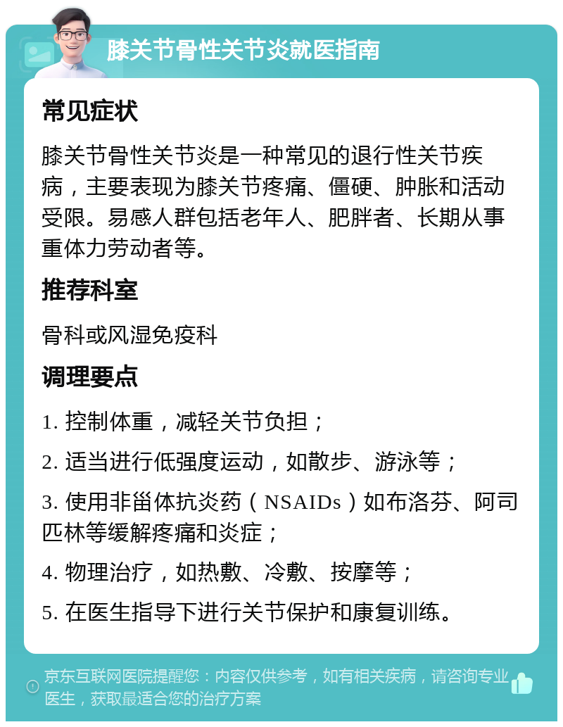 膝关节骨性关节炎就医指南 常见症状 膝关节骨性关节炎是一种常见的退行性关节疾病，主要表现为膝关节疼痛、僵硬、肿胀和活动受限。易感人群包括老年人、肥胖者、长期从事重体力劳动者等。 推荐科室 骨科或风湿免疫科 调理要点 1. 控制体重，减轻关节负担； 2. 适当进行低强度运动，如散步、游泳等； 3. 使用非甾体抗炎药（NSAIDs）如布洛芬、阿司匹林等缓解疼痛和炎症； 4. 物理治疗，如热敷、冷敷、按摩等； 5. 在医生指导下进行关节保护和康复训练。