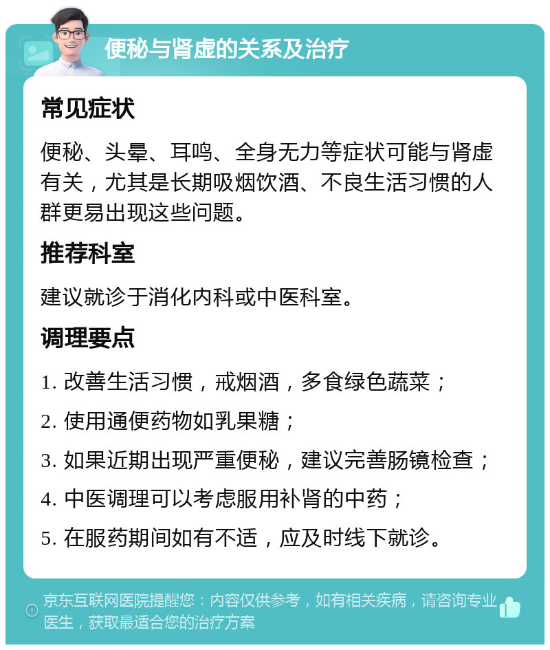 便秘与肾虚的关系及治疗 常见症状 便秘、头晕、耳鸣、全身无力等症状可能与肾虚有关，尤其是长期吸烟饮酒、不良生活习惯的人群更易出现这些问题。 推荐科室 建议就诊于消化内科或中医科室。 调理要点 1. 改善生活习惯，戒烟酒，多食绿色蔬菜； 2. 使用通便药物如乳果糖； 3. 如果近期出现严重便秘，建议完善肠镜检查； 4. 中医调理可以考虑服用补肾的中药； 5. 在服药期间如有不适，应及时线下就诊。