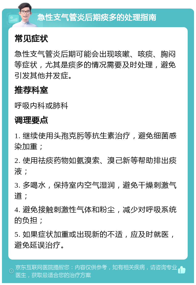 急性支气管炎后期痰多的处理指南 常见症状 急性支气管炎后期可能会出现咳嗽、咳痰、胸闷等症状，尤其是痰多的情况需要及时处理，避免引发其他并发症。 推荐科室 呼吸内科或肺科 调理要点 1. 继续使用头孢克肟等抗生素治疗，避免细菌感染加重； 2. 使用祛痰药物如氨溴索、溴己新等帮助排出痰液； 3. 多喝水，保持室内空气湿润，避免干燥刺激气道； 4. 避免接触刺激性气体和粉尘，减少对呼吸系统的负担； 5. 如果症状加重或出现新的不适，应及时就医，避免延误治疗。